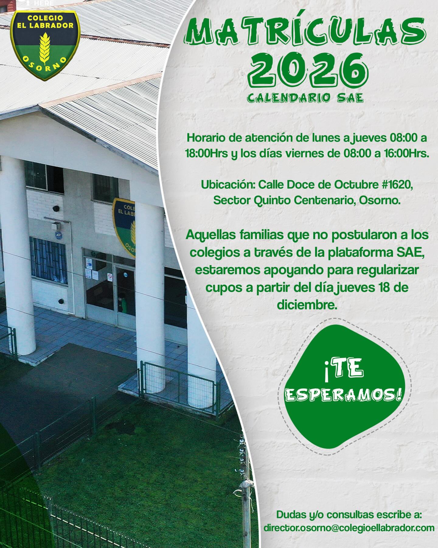 Estimadas familias:
Les informamos que se encuentra abierto el proceso de matrícula para el período escolar 2026.
Horario de atención:
Lunes a jueves: 08:00 a 18:00 horas
Viernes: 08:00 a 16:00 horas
Ubicación:
📍 Calle Doce de Octubre #1620, Sector Quinto Centenario, Osorno.
Las familias que no postularon a establecimientos educacionales a través de la plataforma SAE contarán con nuestro apoyo para regularizar cupos a partir del jueves 18 de diciembre. Para ello, dispondremos de un stand de atención especial.
Ante cualquier duda o consulta, pueden escribir a:
📧 director.osorno@colegioellabrador.com
Colegio El Labrador Osorno
Sigamos labrando futuro…